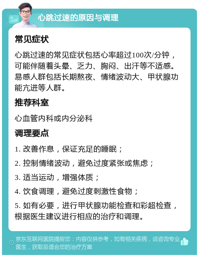 心跳过速的原因与调理 常见症状 心跳过速的常见症状包括心率超过100次/分钟，可能伴随着头晕、乏力、胸闷、出汗等不适感。易感人群包括长期熬夜、情绪波动大、甲状腺功能亢进等人群。 推荐科室 心血管内科或内分泌科 调理要点 1. 改善作息，保证充足的睡眠； 2. 控制情绪波动，避免过度紧张或焦虑； 3. 适当运动，增强体质； 4. 饮食调理，避免过度刺激性食物； 5. 如有必要，进行甲状腺功能检查和彩超检查，根据医生建议进行相应的治疗和调理。