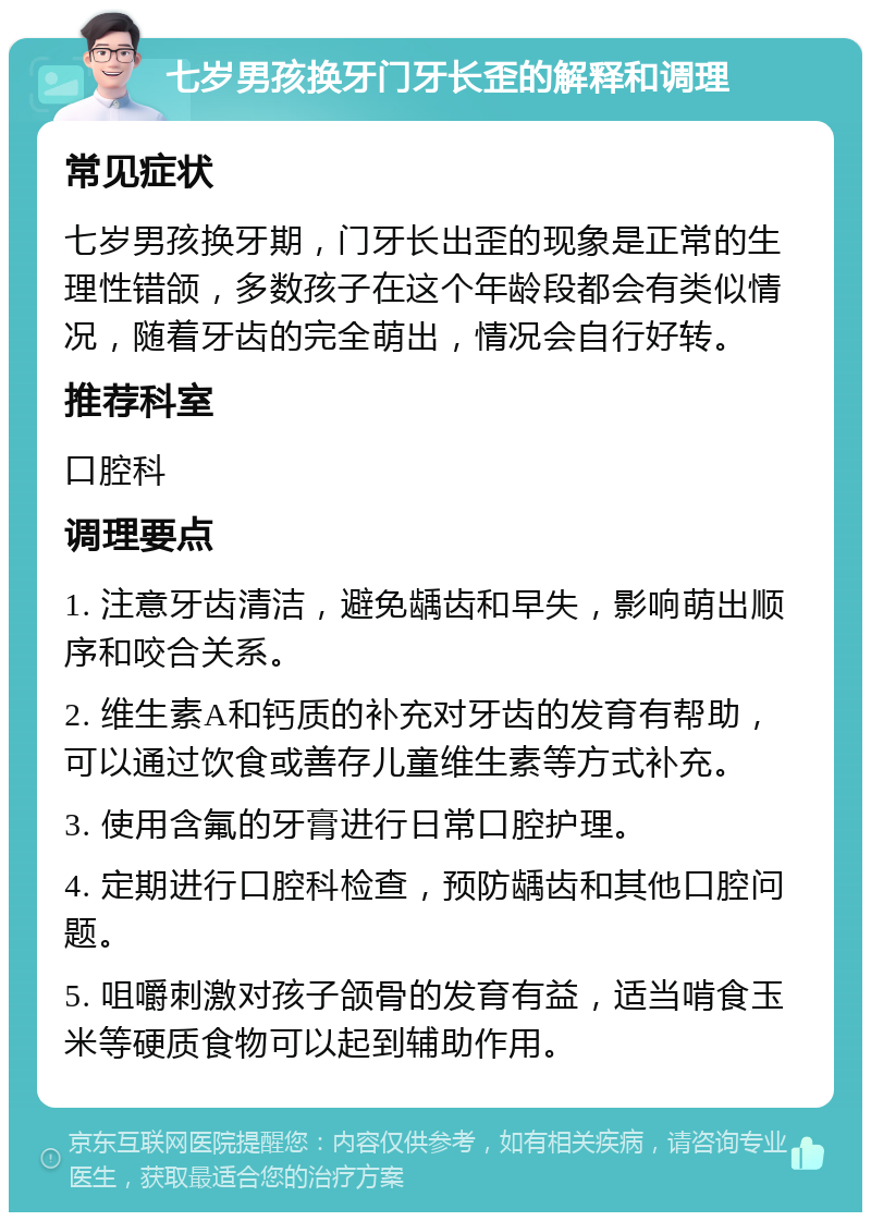 七岁男孩换牙门牙长歪的解释和调理 常见症状 七岁男孩换牙期，门牙长出歪的现象是正常的生理性错颌，多数孩子在这个年龄段都会有类似情况，随着牙齿的完全萌出，情况会自行好转。 推荐科室 口腔科 调理要点 1. 注意牙齿清洁，避免龋齿和早失，影响萌出顺序和咬合关系。 2. 维生素A和钙质的补充对牙齿的发育有帮助，可以通过饮食或善存儿童维生素等方式补充。 3. 使用含氟的牙膏进行日常口腔护理。 4. 定期进行口腔科检查，预防龋齿和其他口腔问题。 5. 咀嚼刺激对孩子颌骨的发育有益，适当啃食玉米等硬质食物可以起到辅助作用。