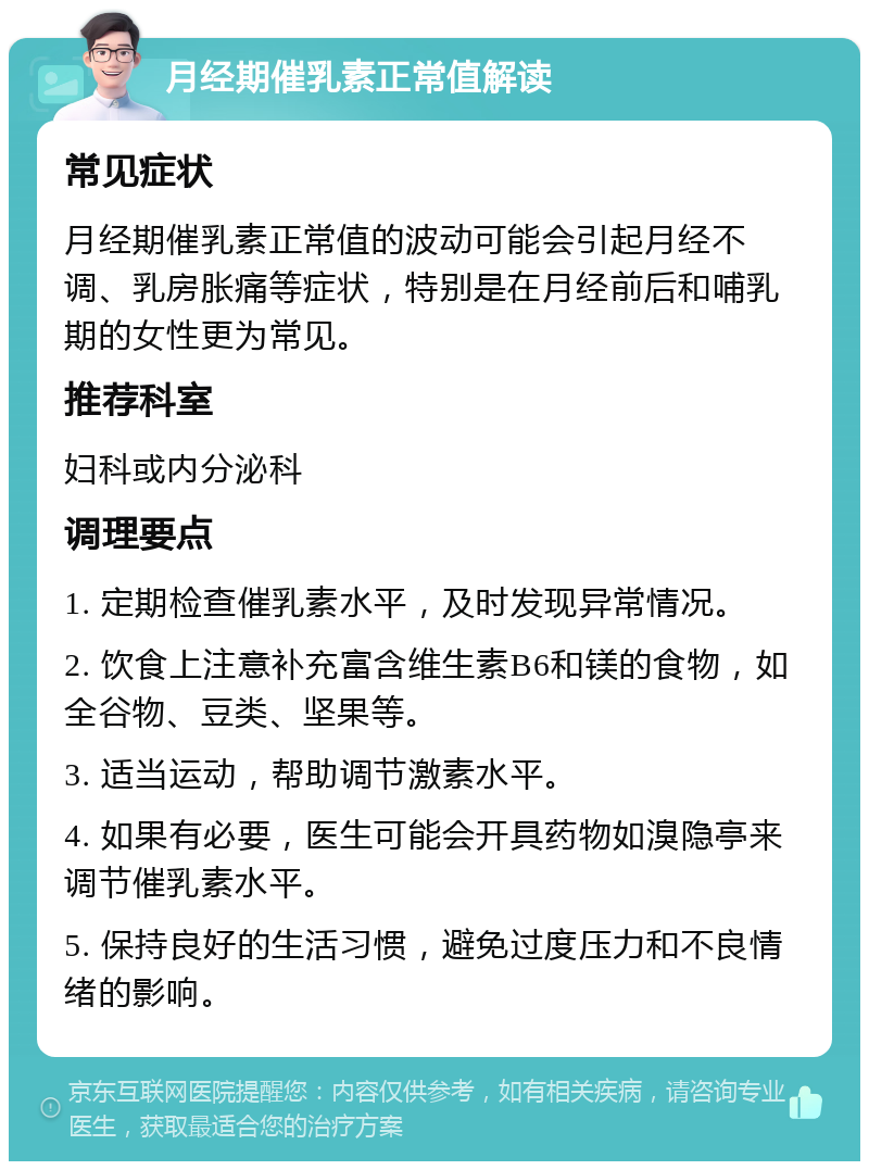 月经期催乳素正常值解读 常见症状 月经期催乳素正常值的波动可能会引起月经不调、乳房胀痛等症状，特别是在月经前后和哺乳期的女性更为常见。 推荐科室 妇科或内分泌科 调理要点 1. 定期检查催乳素水平，及时发现异常情况。 2. 饮食上注意补充富含维生素B6和镁的食物，如全谷物、豆类、坚果等。 3. 适当运动，帮助调节激素水平。 4. 如果有必要，医生可能会开具药物如溴隐亭来调节催乳素水平。 5. 保持良好的生活习惯，避免过度压力和不良情绪的影响。