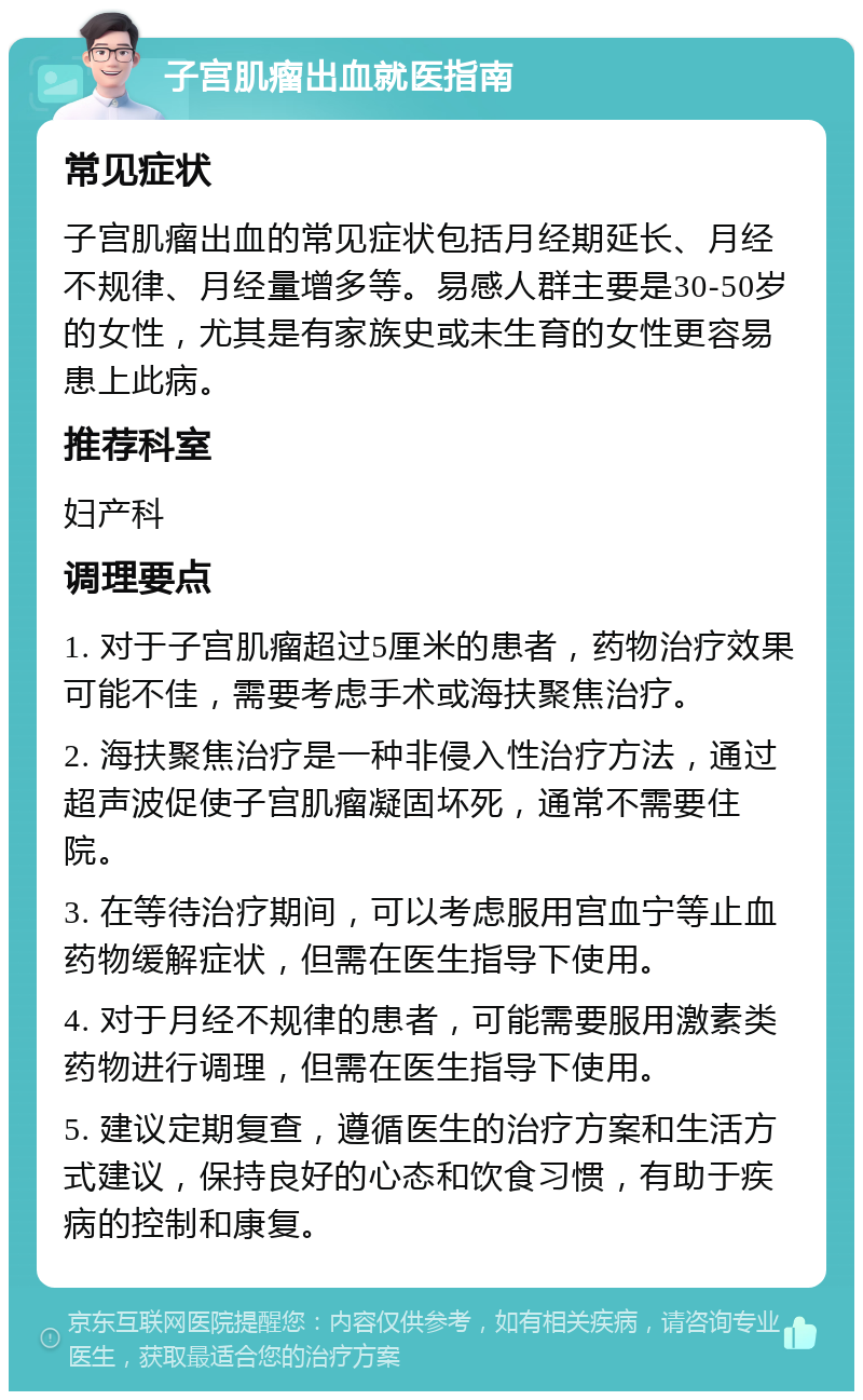 子宫肌瘤出血就医指南 常见症状 子宫肌瘤出血的常见症状包括月经期延长、月经不规律、月经量增多等。易感人群主要是30-50岁的女性，尤其是有家族史或未生育的女性更容易患上此病。 推荐科室 妇产科 调理要点 1. 对于子宫肌瘤超过5厘米的患者，药物治疗效果可能不佳，需要考虑手术或海扶聚焦治疗。 2. 海扶聚焦治疗是一种非侵入性治疗方法，通过超声波促使子宫肌瘤凝固坏死，通常不需要住院。 3. 在等待治疗期间，可以考虑服用宫血宁等止血药物缓解症状，但需在医生指导下使用。 4. 对于月经不规律的患者，可能需要服用激素类药物进行调理，但需在医生指导下使用。 5. 建议定期复查，遵循医生的治疗方案和生活方式建议，保持良好的心态和饮食习惯，有助于疾病的控制和康复。