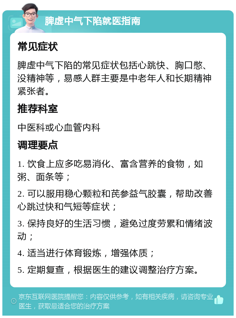 脾虚中气下陷就医指南 常见症状 脾虚中气下陷的常见症状包括心跳快、胸口憋、没精神等，易感人群主要是中老年人和长期精神紧张者。 推荐科室 中医科或心血管内科 调理要点 1. 饮食上应多吃易消化、富含营养的食物，如粥、面条等； 2. 可以服用稳心颗粒和芪参益气胶囊，帮助改善心跳过快和气短等症状； 3. 保持良好的生活习惯，避免过度劳累和情绪波动； 4. 适当进行体育锻炼，增强体质； 5. 定期复查，根据医生的建议调整治疗方案。