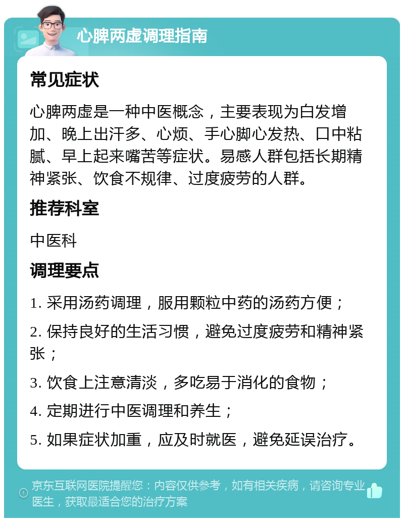 心脾两虚调理指南 常见症状 心脾两虚是一种中医概念，主要表现为白发增加、晚上出汗多、心烦、手心脚心发热、口中粘腻、早上起来嘴苦等症状。易感人群包括长期精神紧张、饮食不规律、过度疲劳的人群。 推荐科室 中医科 调理要点 1. 采用汤药调理，服用颗粒中药的汤药方便； 2. 保持良好的生活习惯，避免过度疲劳和精神紧张； 3. 饮食上注意清淡，多吃易于消化的食物； 4. 定期进行中医调理和养生； 5. 如果症状加重，应及时就医，避免延误治疗。