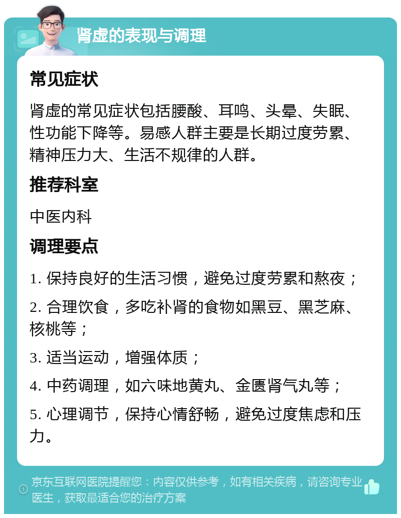 肾虚的表现与调理 常见症状 肾虚的常见症状包括腰酸、耳鸣、头晕、失眠、性功能下降等。易感人群主要是长期过度劳累、精神压力大、生活不规律的人群。 推荐科室 中医内科 调理要点 1. 保持良好的生活习惯，避免过度劳累和熬夜； 2. 合理饮食，多吃补肾的食物如黑豆、黑芝麻、核桃等； 3. 适当运动，增强体质； 4. 中药调理，如六味地黄丸、金匮肾气丸等； 5. 心理调节，保持心情舒畅，避免过度焦虑和压力。