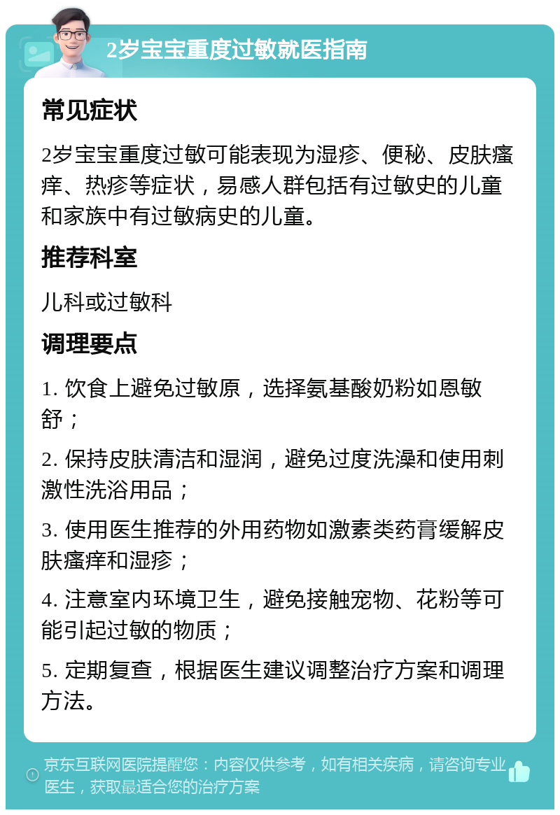 2岁宝宝重度过敏就医指南 常见症状 2岁宝宝重度过敏可能表现为湿疹、便秘、皮肤瘙痒、热疹等症状，易感人群包括有过敏史的儿童和家族中有过敏病史的儿童。 推荐科室 儿科或过敏科 调理要点 1. 饮食上避免过敏原，选择氨基酸奶粉如恩敏舒； 2. 保持皮肤清洁和湿润，避免过度洗澡和使用刺激性洗浴用品； 3. 使用医生推荐的外用药物如激素类药膏缓解皮肤瘙痒和湿疹； 4. 注意室内环境卫生，避免接触宠物、花粉等可能引起过敏的物质； 5. 定期复查，根据医生建议调整治疗方案和调理方法。