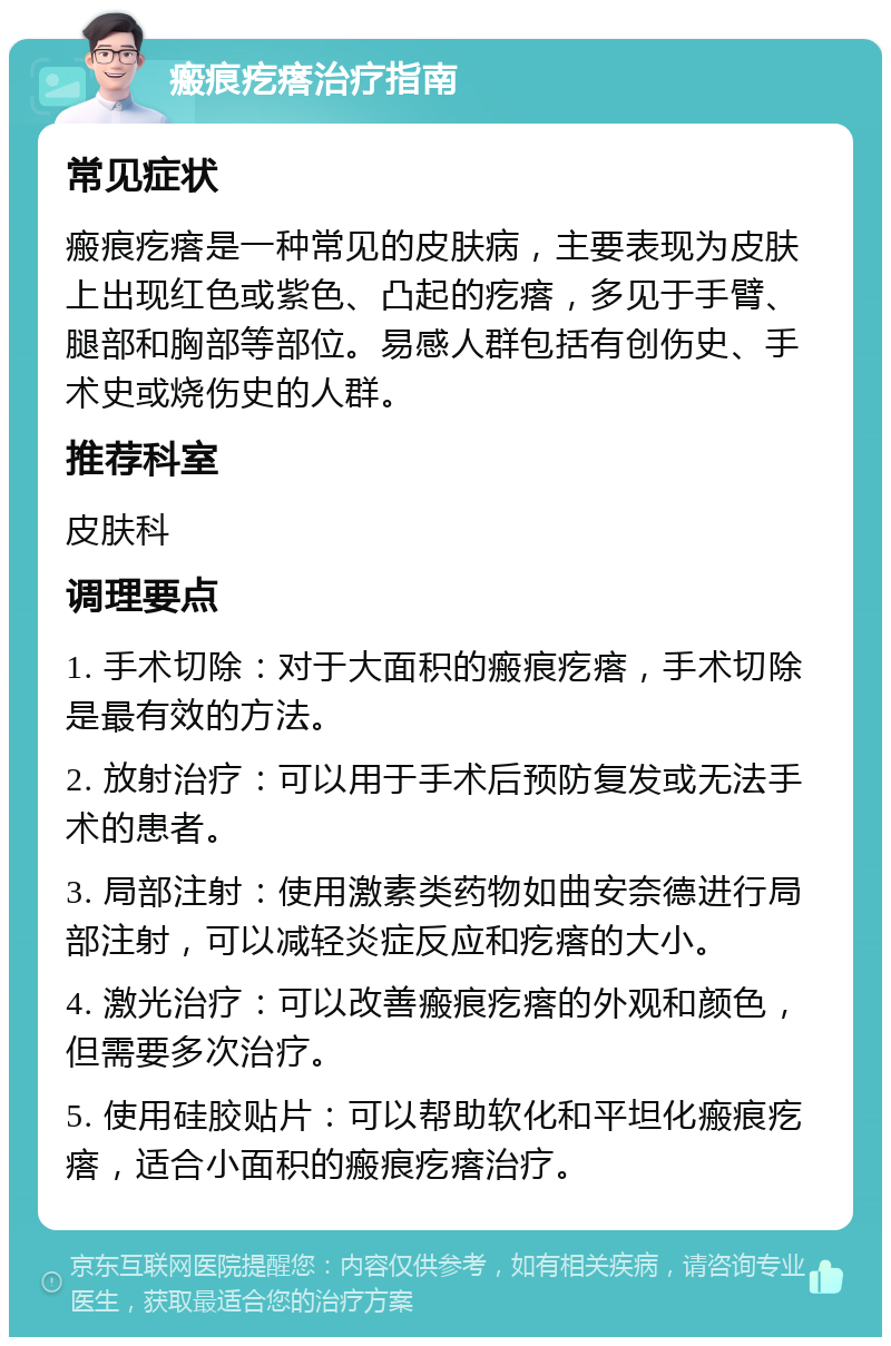 瘢痕疙瘩治疗指南 常见症状 瘢痕疙瘩是一种常见的皮肤病，主要表现为皮肤上出现红色或紫色、凸起的疙瘩，多见于手臂、腿部和胸部等部位。易感人群包括有创伤史、手术史或烧伤史的人群。 推荐科室 皮肤科 调理要点 1. 手术切除：对于大面积的瘢痕疙瘩，手术切除是最有效的方法。 2. 放射治疗：可以用于手术后预防复发或无法手术的患者。 3. 局部注射：使用激素类药物如曲安奈德进行局部注射，可以减轻炎症反应和疙瘩的大小。 4. 激光治疗：可以改善瘢痕疙瘩的外观和颜色，但需要多次治疗。 5. 使用硅胶贴片：可以帮助软化和平坦化瘢痕疙瘩，适合小面积的瘢痕疙瘩治疗。