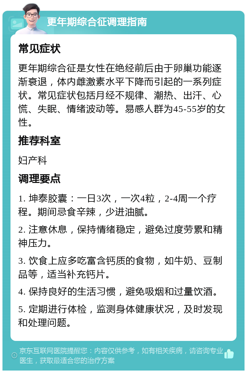 更年期综合征调理指南 常见症状 更年期综合征是女性在绝经前后由于卵巢功能逐渐衰退，体内雌激素水平下降而引起的一系列症状。常见症状包括月经不规律、潮热、出汗、心慌、失眠、情绪波动等。易感人群为45-55岁的女性。 推荐科室 妇产科 调理要点 1. 坤泰胶囊：一日3次，一次4粒，2-4周一个疗程。期间忌食辛辣，少进油腻。 2. 注意休息，保持情绪稳定，避免过度劳累和精神压力。 3. 饮食上应多吃富含钙质的食物，如牛奶、豆制品等，适当补充钙片。 4. 保持良好的生活习惯，避免吸烟和过量饮酒。 5. 定期进行体检，监测身体健康状况，及时发现和处理问题。