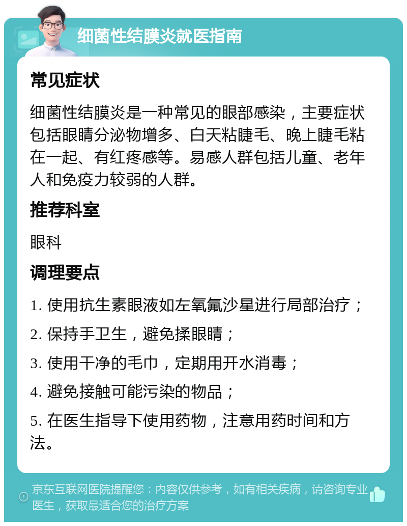 细菌性结膜炎就医指南 常见症状 细菌性结膜炎是一种常见的眼部感染，主要症状包括眼睛分泌物增多、白天粘睫毛、晚上睫毛粘在一起、有红疼感等。易感人群包括儿童、老年人和免疫力较弱的人群。 推荐科室 眼科 调理要点 1. 使用抗生素眼液如左氧氟沙星进行局部治疗； 2. 保持手卫生，避免揉眼睛； 3. 使用干净的毛巾，定期用开水消毒； 4. 避免接触可能污染的物品； 5. 在医生指导下使用药物，注意用药时间和方法。