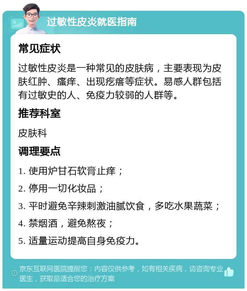 过敏性皮炎就医指南 常见症状 过敏性皮炎是一种常见的皮肤病，主要表现为皮肤红肿、瘙痒、出现疙瘩等症状。易感人群包括有过敏史的人、免疫力较弱的人群等。 推荐科室 皮肤科 调理要点 1. 使用炉甘石软膏止痒； 2. 停用一切化妆品； 3. 平时避免辛辣刺激油腻饮食，多吃水果蔬菜； 4. 禁烟酒，避免熬夜； 5. 适量运动提高自身免疫力。