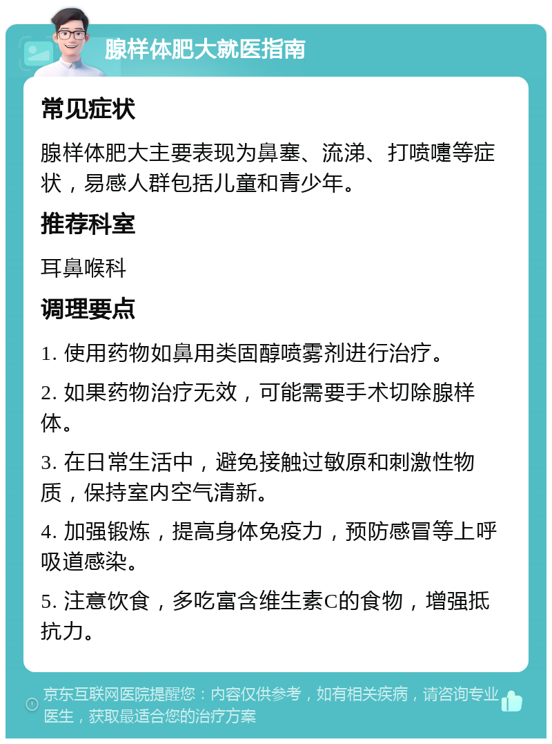 腺样体肥大就医指南 常见症状 腺样体肥大主要表现为鼻塞、流涕、打喷嚏等症状，易感人群包括儿童和青少年。 推荐科室 耳鼻喉科 调理要点 1. 使用药物如鼻用类固醇喷雾剂进行治疗。 2. 如果药物治疗无效，可能需要手术切除腺样体。 3. 在日常生活中，避免接触过敏原和刺激性物质，保持室内空气清新。 4. 加强锻炼，提高身体免疫力，预防感冒等上呼吸道感染。 5. 注意饮食，多吃富含维生素C的食物，增强抵抗力。