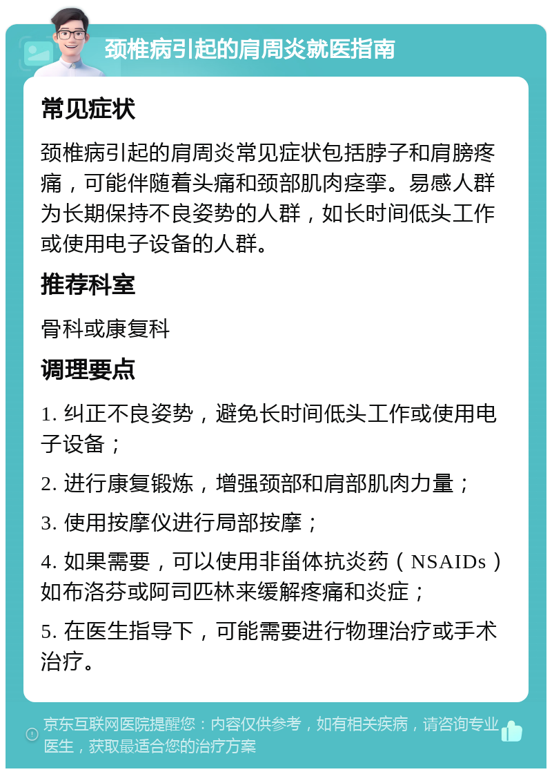 颈椎病引起的肩周炎就医指南 常见症状 颈椎病引起的肩周炎常见症状包括脖子和肩膀疼痛，可能伴随着头痛和颈部肌肉痉挛。易感人群为长期保持不良姿势的人群，如长时间低头工作或使用电子设备的人群。 推荐科室 骨科或康复科 调理要点 1. 纠正不良姿势，避免长时间低头工作或使用电子设备； 2. 进行康复锻炼，增强颈部和肩部肌肉力量； 3. 使用按摩仪进行局部按摩； 4. 如果需要，可以使用非甾体抗炎药（NSAIDs）如布洛芬或阿司匹林来缓解疼痛和炎症； 5. 在医生指导下，可能需要进行物理治疗或手术治疗。