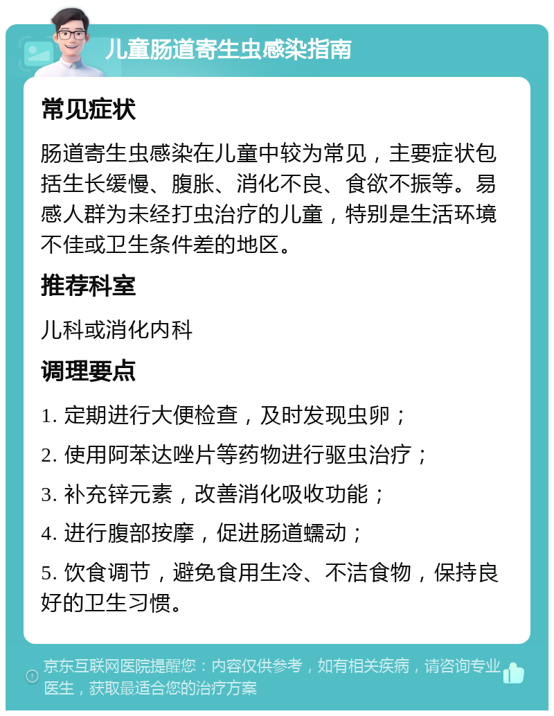 儿童肠道寄生虫感染指南 常见症状 肠道寄生虫感染在儿童中较为常见，主要症状包括生长缓慢、腹胀、消化不良、食欲不振等。易感人群为未经打虫治疗的儿童，特别是生活环境不佳或卫生条件差的地区。 推荐科室 儿科或消化内科 调理要点 1. 定期进行大便检查，及时发现虫卵； 2. 使用阿苯达唑片等药物进行驱虫治疗； 3. 补充锌元素，改善消化吸收功能； 4. 进行腹部按摩，促进肠道蠕动； 5. 饮食调节，避免食用生冷、不洁食物，保持良好的卫生习惯。