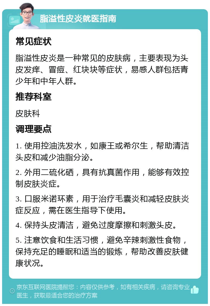 脂溢性皮炎就医指南 常见症状 脂溢性皮炎是一种常见的皮肤病，主要表现为头皮发痒、冒痘、红块块等症状，易感人群包括青少年和中年人群。 推荐科室 皮肤科 调理要点 1. 使用控油洗发水，如康王或希尔生，帮助清洁头皮和减少油脂分泌。 2. 外用二硫化硒，具有抗真菌作用，能够有效控制皮肤炎症。 3. 口服米诺环素，用于治疗毛囊炎和减轻皮肤炎症反应，需在医生指导下使用。 4. 保持头皮清洁，避免过度摩擦和刺激头皮。 5. 注意饮食和生活习惯，避免辛辣刺激性食物，保持充足的睡眠和适当的锻炼，帮助改善皮肤健康状况。