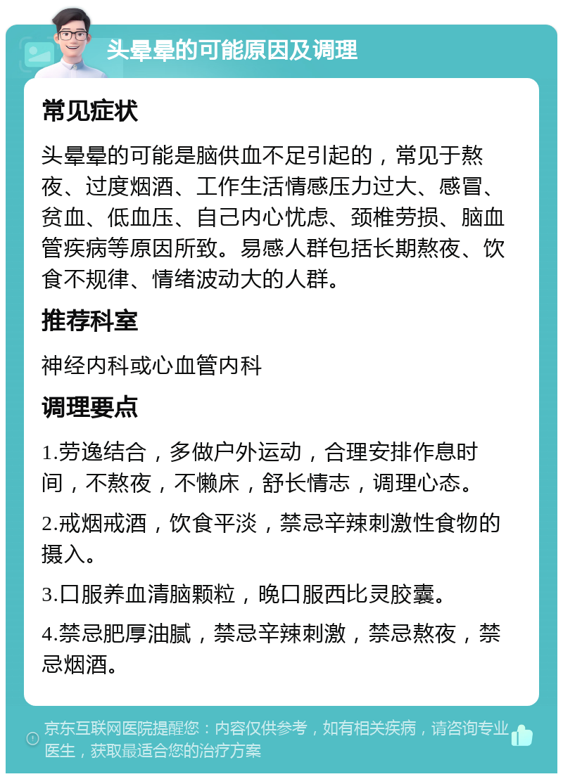 头晕晕的可能原因及调理 常见症状 头晕晕的可能是脑供血不足引起的，常见于熬夜、过度烟酒、工作生活情感压力过大、感冒、贫血、低血压、自己内心忧虑、颈椎劳损、脑血管疾病等原因所致。易感人群包括长期熬夜、饮食不规律、情绪波动大的人群。 推荐科室 神经内科或心血管内科 调理要点 1.劳逸结合，多做户外运动，合理安排作息时间，不熬夜，不懒床，舒长情志，调理心态。 2.戒烟戒酒，饮食平淡，禁忌辛辣刺激性食物的摄入。 3.口服养血清脑颗粒，晚口服西比灵胶囊。 4.禁忌肥厚油腻，禁忌辛辣刺激，禁忌熬夜，禁忌烟酒。