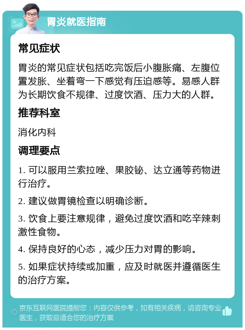 胃炎就医指南 常见症状 胃炎的常见症状包括吃完饭后小腹胀痛、左腹位置发胀、坐着弯一下感觉有压迫感等。易感人群为长期饮食不规律、过度饮酒、压力大的人群。 推荐科室 消化内科 调理要点 1. 可以服用兰索拉唑、果胶铋、达立通等药物进行治疗。 2. 建议做胃镜检查以明确诊断。 3. 饮食上要注意规律，避免过度饮酒和吃辛辣刺激性食物。 4. 保持良好的心态，减少压力对胃的影响。 5. 如果症状持续或加重，应及时就医并遵循医生的治疗方案。