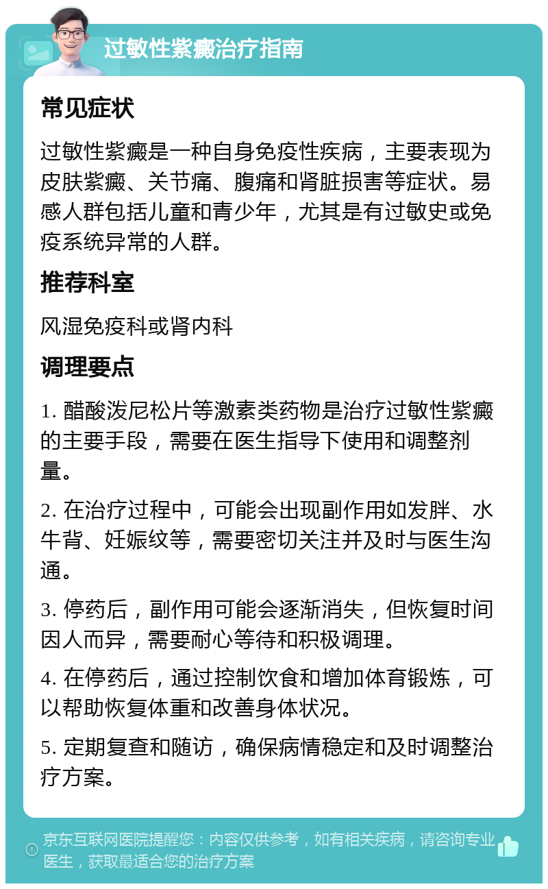 过敏性紫癜治疗指南 常见症状 过敏性紫癜是一种自身免疫性疾病，主要表现为皮肤紫癜、关节痛、腹痛和肾脏损害等症状。易感人群包括儿童和青少年，尤其是有过敏史或免疫系统异常的人群。 推荐科室 风湿免疫科或肾内科 调理要点 1. 醋酸泼尼松片等激素类药物是治疗过敏性紫癜的主要手段，需要在医生指导下使用和调整剂量。 2. 在治疗过程中，可能会出现副作用如发胖、水牛背、妊娠纹等，需要密切关注并及时与医生沟通。 3. 停药后，副作用可能会逐渐消失，但恢复时间因人而异，需要耐心等待和积极调理。 4. 在停药后，通过控制饮食和增加体育锻炼，可以帮助恢复体重和改善身体状况。 5. 定期复查和随访，确保病情稳定和及时调整治疗方案。