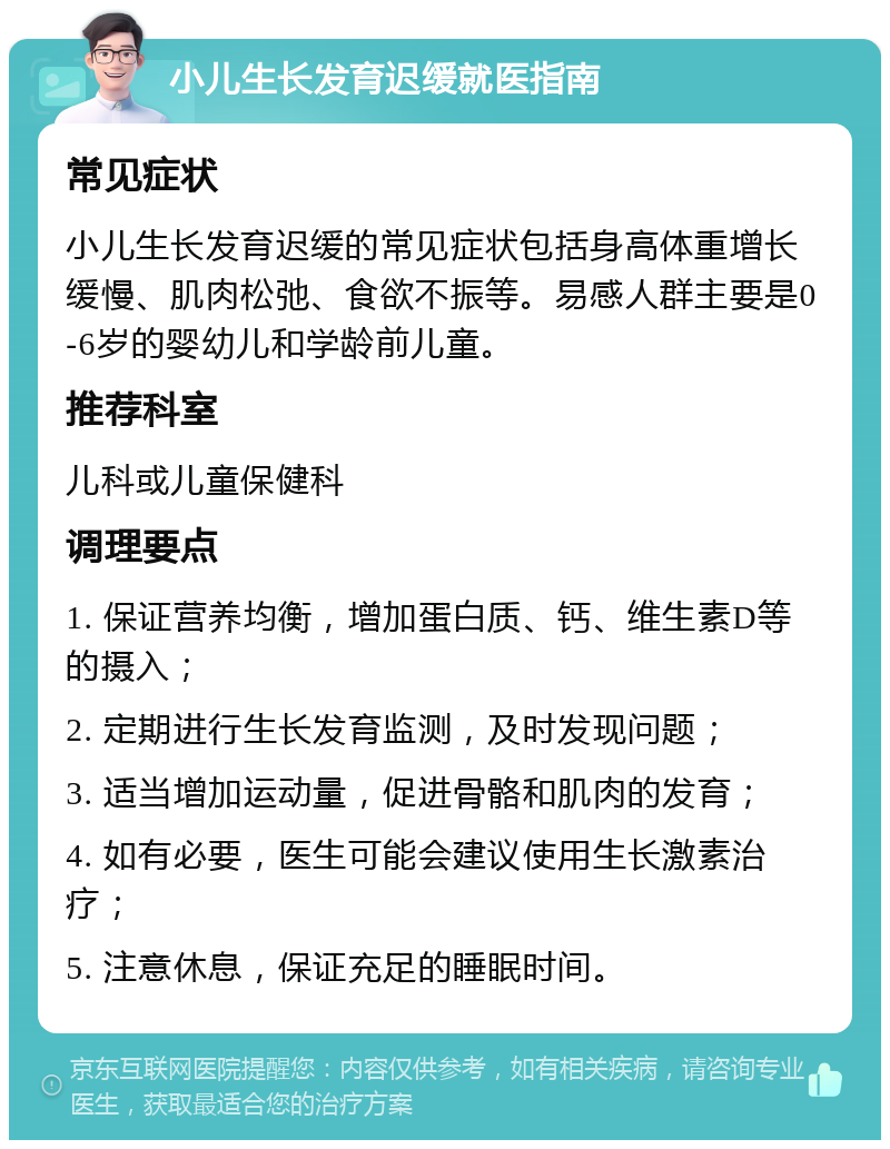 小儿生长发育迟缓就医指南 常见症状 小儿生长发育迟缓的常见症状包括身高体重增长缓慢、肌肉松弛、食欲不振等。易感人群主要是0-6岁的婴幼儿和学龄前儿童。 推荐科室 儿科或儿童保健科 调理要点 1. 保证营养均衡，增加蛋白质、钙、维生素D等的摄入； 2. 定期进行生长发育监测，及时发现问题； 3. 适当增加运动量，促进骨骼和肌肉的发育； 4. 如有必要，医生可能会建议使用生长激素治疗； 5. 注意休息，保证充足的睡眠时间。