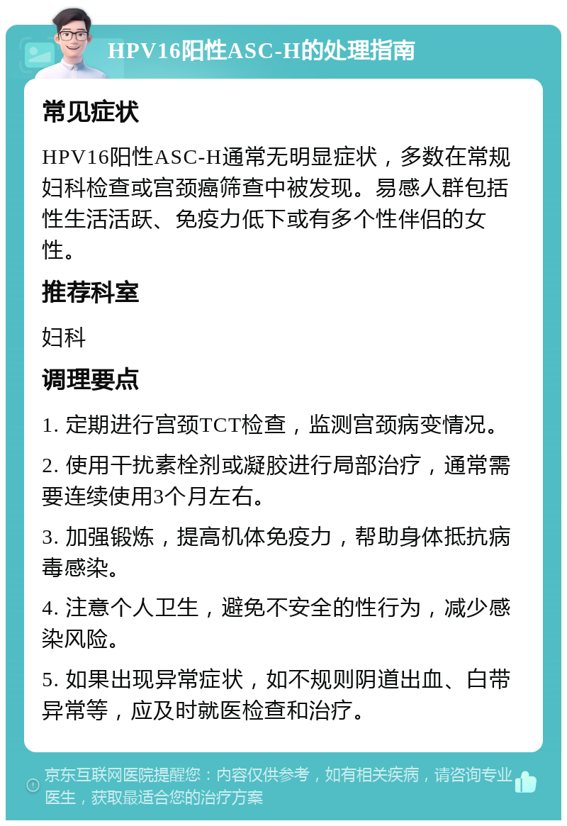 HPV16阳性ASC-H的处理指南 常见症状 HPV16阳性ASC-H通常无明显症状，多数在常规妇科检查或宫颈癌筛查中被发现。易感人群包括性生活活跃、免疫力低下或有多个性伴侣的女性。 推荐科室 妇科 调理要点 1. 定期进行宫颈TCT检查，监测宫颈病变情况。 2. 使用干扰素栓剂或凝胶进行局部治疗，通常需要连续使用3个月左右。 3. 加强锻炼，提高机体免疫力，帮助身体抵抗病毒感染。 4. 注意个人卫生，避免不安全的性行为，减少感染风险。 5. 如果出现异常症状，如不规则阴道出血、白带异常等，应及时就医检查和治疗。