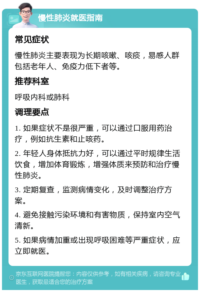 慢性肺炎就医指南 常见症状 慢性肺炎主要表现为长期咳嗽、咳痰，易感人群包括老年人、免疫力低下者等。 推荐科室 呼吸内科或肺科 调理要点 1. 如果症状不是很严重，可以通过口服用药治疗，例如抗生素和止咳药。 2. 年轻人身体抵抗力好，可以通过平时规律生活饮食，增加体育锻炼，增强体质来预防和治疗慢性肺炎。 3. 定期复查，监测病情变化，及时调整治疗方案。 4. 避免接触污染环境和有害物质，保持室内空气清新。 5. 如果病情加重或出现呼吸困难等严重症状，应立即就医。