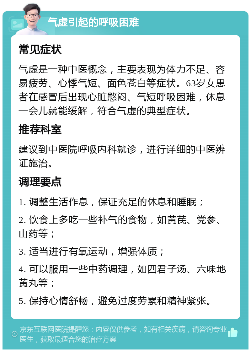 气虚引起的呼吸困难 常见症状 气虚是一种中医概念，主要表现为体力不足、容易疲劳、心悸气短、面色苍白等症状。63岁女患者在感冒后出现心脏憋闷、气短呼吸困难，休息一会儿就能缓解，符合气虚的典型症状。 推荐科室 建议到中医院呼吸内科就诊，进行详细的中医辨证施治。 调理要点 1. 调整生活作息，保证充足的休息和睡眠； 2. 饮食上多吃一些补气的食物，如黄芪、党参、山药等； 3. 适当进行有氧运动，增强体质； 4. 可以服用一些中药调理，如四君子汤、六味地黄丸等； 5. 保持心情舒畅，避免过度劳累和精神紧张。