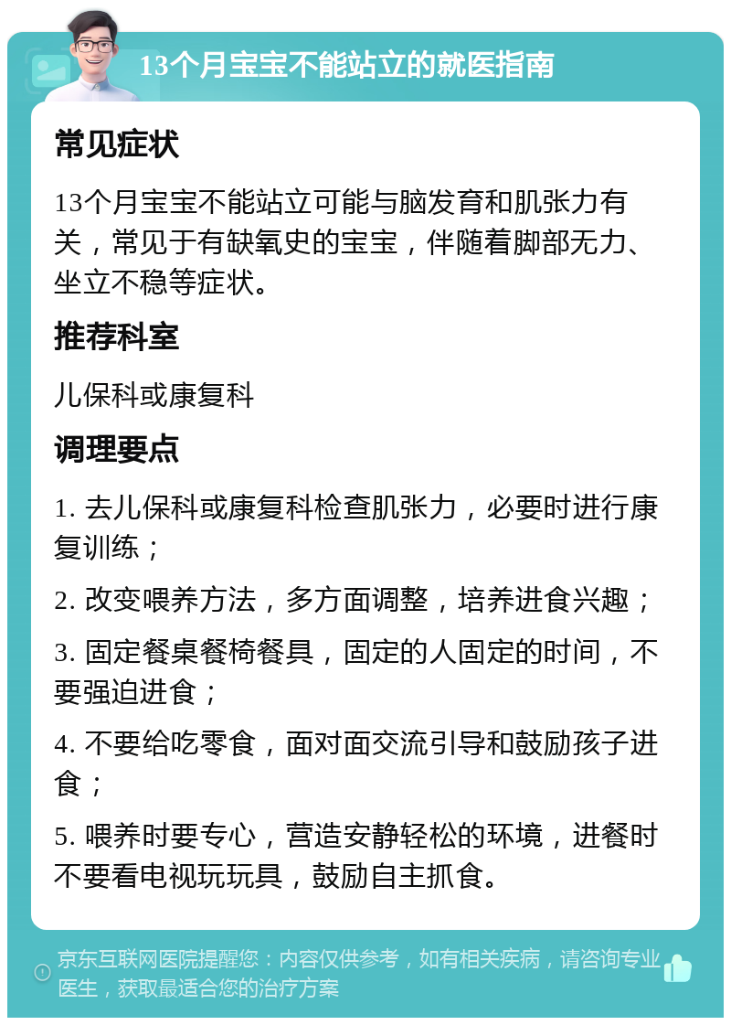 13个月宝宝不能站立的就医指南 常见症状 13个月宝宝不能站立可能与脑发育和肌张力有关，常见于有缺氧史的宝宝，伴随着脚部无力、坐立不稳等症状。 推荐科室 儿保科或康复科 调理要点 1. 去儿保科或康复科检查肌张力，必要时进行康复训练； 2. 改变喂养方法，多方面调整，培养进食兴趣； 3. 固定餐桌餐椅餐具，固定的人固定的时间，不要强迫进食； 4. 不要给吃零食，面对面交流引导和鼓励孩子进食； 5. 喂养时要专心，营造安静轻松的环境，进餐时不要看电视玩玩具，鼓励自主抓食。