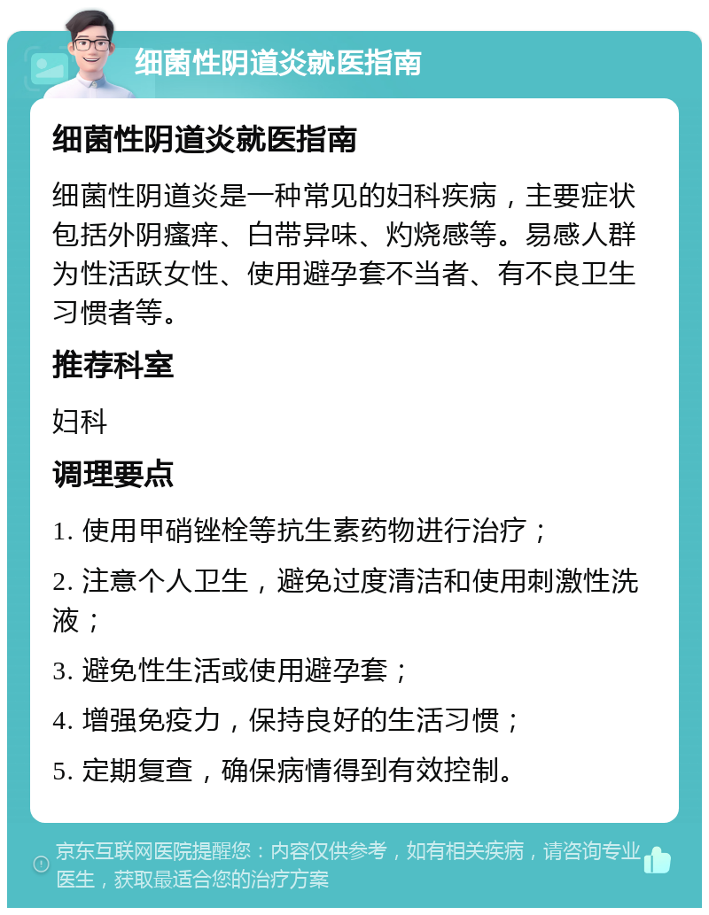 细菌性阴道炎就医指南 细菌性阴道炎就医指南 细菌性阴道炎是一种常见的妇科疾病，主要症状包括外阴瘙痒、白带异味、灼烧感等。易感人群为性活跃女性、使用避孕套不当者、有不良卫生习惯者等。 推荐科室 妇科 调理要点 1. 使用甲硝锉栓等抗生素药物进行治疗； 2. 注意个人卫生，避免过度清洁和使用刺激性洗液； 3. 避免性生活或使用避孕套； 4. 增强免疫力，保持良好的生活习惯； 5. 定期复查，确保病情得到有效控制。