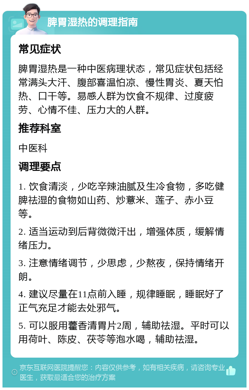 脾胃湿热的调理指南 常见症状 脾胃湿热是一种中医病理状态，常见症状包括经常满头大汗、腹部喜温怕凉、慢性胃炎、夏天怕热、口干等。易感人群为饮食不规律、过度疲劳、心情不佳、压力大的人群。 推荐科室 中医科 调理要点 1. 饮食清淡，少吃辛辣油腻及生冷食物，多吃健脾祛湿的食物如山药、炒薏米、莲子、赤小豆等。 2. 适当运动到后背微微汗出，增强体质，缓解情绪压力。 3. 注意情绪调节，少思虑，少熬夜，保持情绪开朗。 4. 建议尽量在11点前入睡，规律睡眠，睡眠好了正气充足才能去处邪气。 5. 可以服用藿香清胃片2周，辅助祛湿。平时可以用荷叶、陈皮、茯苓等泡水喝，辅助祛湿。