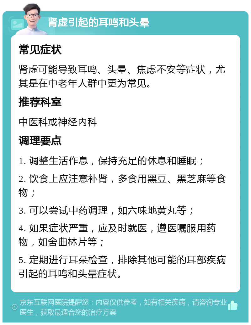肾虚引起的耳鸣和头晕 常见症状 肾虚可能导致耳鸣、头晕、焦虑不安等症状，尤其是在中老年人群中更为常见。 推荐科室 中医科或神经内科 调理要点 1. 调整生活作息，保持充足的休息和睡眠； 2. 饮食上应注意补肾，多食用黑豆、黑芝麻等食物； 3. 可以尝试中药调理，如六味地黄丸等； 4. 如果症状严重，应及时就医，遵医嘱服用药物，如舍曲林片等； 5. 定期进行耳朵检查，排除其他可能的耳部疾病引起的耳鸣和头晕症状。