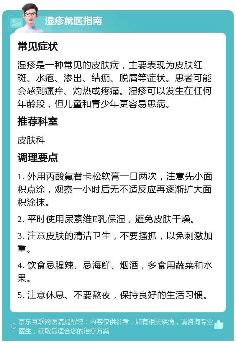 湿疹就医指南 常见症状 湿疹是一种常见的皮肤病，主要表现为皮肤红斑、水疱、渗出、结痂、脱屑等症状。患者可能会感到瘙痒、灼热或疼痛。湿疹可以发生在任何年龄段，但儿童和青少年更容易患病。 推荐科室 皮肤科 调理要点 1. 外用丙酸氟替卡松软膏一日两次，注意先小面积点涂，观察一小时后无不适反应再逐渐扩大面积涂抹。 2. 平时使用尿素维E乳保湿，避免皮肤干燥。 3. 注意皮肤的清洁卫生，不要搔抓，以免刺激加重。 4. 饮食忌腥辣、忌海鲜、烟酒，多食用蔬菜和水果。 5. 注意休息、不要熬夜，保持良好的生活习惯。