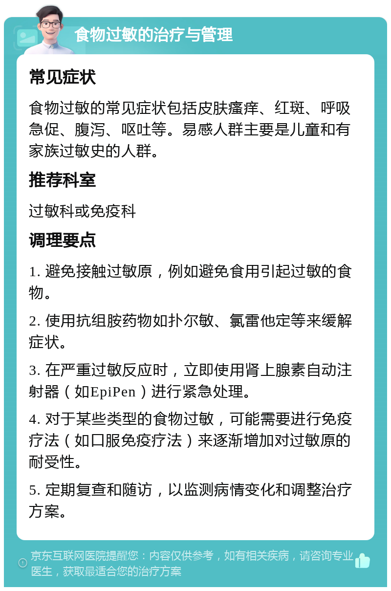 食物过敏的治疗与管理 常见症状 食物过敏的常见症状包括皮肤瘙痒、红斑、呼吸急促、腹泻、呕吐等。易感人群主要是儿童和有家族过敏史的人群。 推荐科室 过敏科或免疫科 调理要点 1. 避免接触过敏原，例如避免食用引起过敏的食物。 2. 使用抗组胺药物如扑尔敏、氯雷他定等来缓解症状。 3. 在严重过敏反应时，立即使用肾上腺素自动注射器（如EpiPen）进行紧急处理。 4. 对于某些类型的食物过敏，可能需要进行免疫疗法（如口服免疫疗法）来逐渐增加对过敏原的耐受性。 5. 定期复查和随访，以监测病情变化和调整治疗方案。