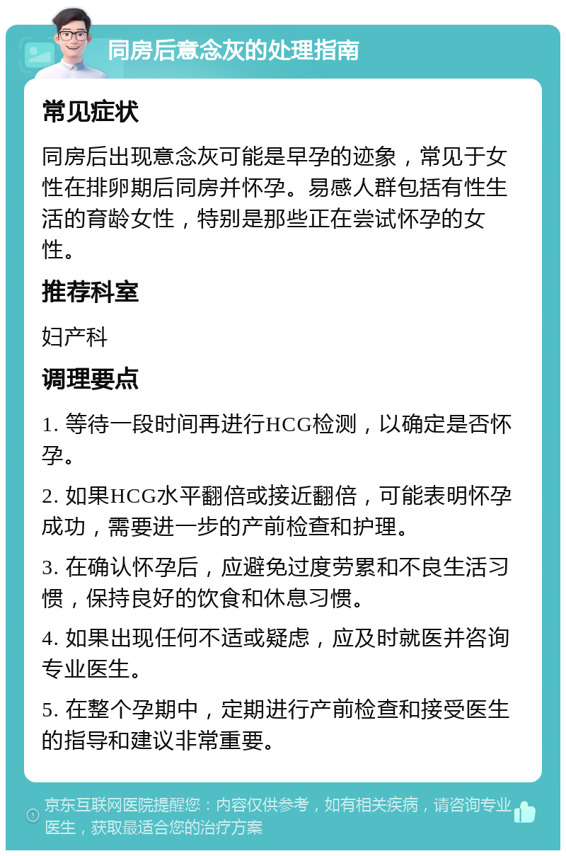 同房后意念灰的处理指南 常见症状 同房后出现意念灰可能是早孕的迹象，常见于女性在排卵期后同房并怀孕。易感人群包括有性生活的育龄女性，特别是那些正在尝试怀孕的女性。 推荐科室 妇产科 调理要点 1. 等待一段时间再进行HCG检测，以确定是否怀孕。 2. 如果HCG水平翻倍或接近翻倍，可能表明怀孕成功，需要进一步的产前检查和护理。 3. 在确认怀孕后，应避免过度劳累和不良生活习惯，保持良好的饮食和休息习惯。 4. 如果出现任何不适或疑虑，应及时就医并咨询专业医生。 5. 在整个孕期中，定期进行产前检查和接受医生的指导和建议非常重要。