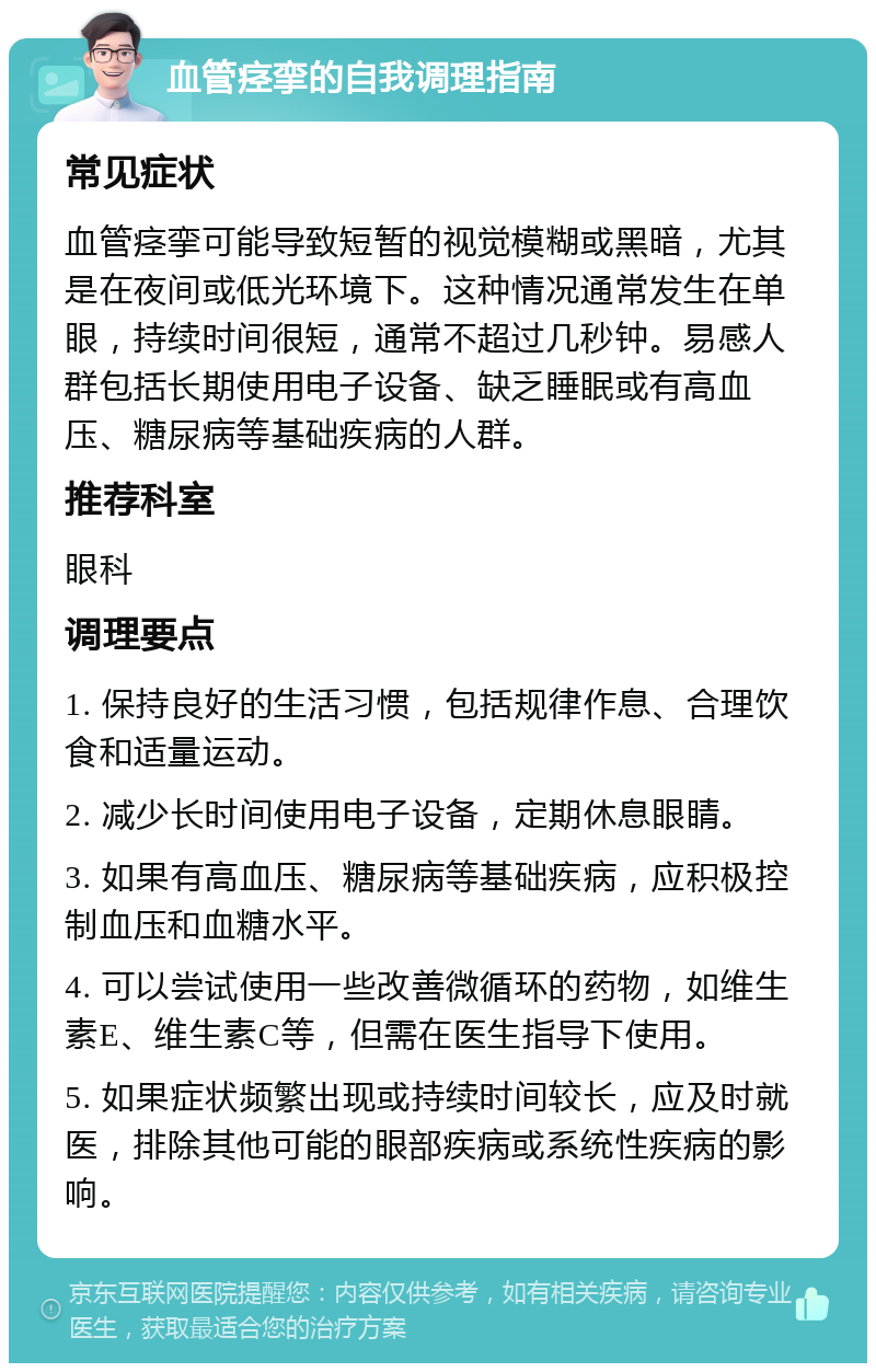 血管痉挛的自我调理指南 常见症状 血管痉挛可能导致短暂的视觉模糊或黑暗，尤其是在夜间或低光环境下。这种情况通常发生在单眼，持续时间很短，通常不超过几秒钟。易感人群包括长期使用电子设备、缺乏睡眠或有高血压、糖尿病等基础疾病的人群。 推荐科室 眼科 调理要点 1. 保持良好的生活习惯，包括规律作息、合理饮食和适量运动。 2. 减少长时间使用电子设备，定期休息眼睛。 3. 如果有高血压、糖尿病等基础疾病，应积极控制血压和血糖水平。 4. 可以尝试使用一些改善微循环的药物，如维生素E、维生素C等，但需在医生指导下使用。 5. 如果症状频繁出现或持续时间较长，应及时就医，排除其他可能的眼部疾病或系统性疾病的影响。