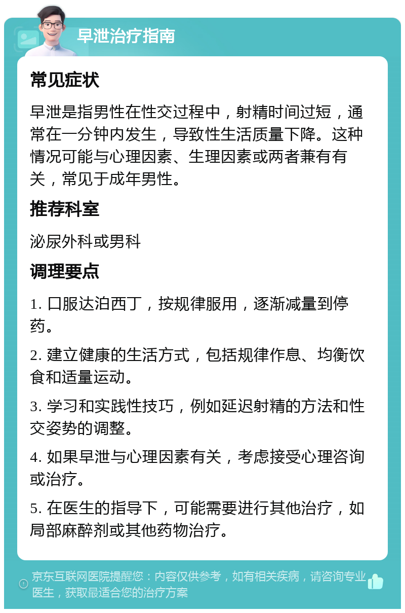 早泄治疗指南 常见症状 早泄是指男性在性交过程中，射精时间过短，通常在一分钟内发生，导致性生活质量下降。这种情况可能与心理因素、生理因素或两者兼有有关，常见于成年男性。 推荐科室 泌尿外科或男科 调理要点 1. 口服达泊西丁，按规律服用，逐渐减量到停药。 2. 建立健康的生活方式，包括规律作息、均衡饮食和适量运动。 3. 学习和实践性技巧，例如延迟射精的方法和性交姿势的调整。 4. 如果早泄与心理因素有关，考虑接受心理咨询或治疗。 5. 在医生的指导下，可能需要进行其他治疗，如局部麻醉剂或其他药物治疗。