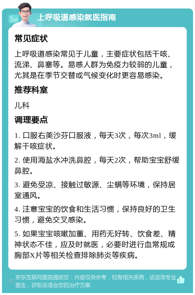 上呼吸道感染就医指南 常见症状 上呼吸道感染常见于儿童，主要症状包括干咳、流涕、鼻塞等。易感人群为免疫力较弱的儿童，尤其是在季节交替或气候变化时更容易感染。 推荐科室 儿科 调理要点 1. 口服右美沙芬口服液，每天3次，每次3ml，缓解干咳症状。 2. 使用海盐水冲洗鼻腔，每天2次，帮助宝宝舒缓鼻腔。 3. 避免受凉、接触过敏源、尘螨等环境，保持居室通风。 4. 注意宝宝的饮食和生活习惯，保持良好的卫生习惯，避免交叉感染。 5. 如果宝宝咳嗽加重、用药无好转、饮食差、精神状态不佳，应及时就医，必要时进行血常规或胸部X片等相关检查排除肺炎等疾病。