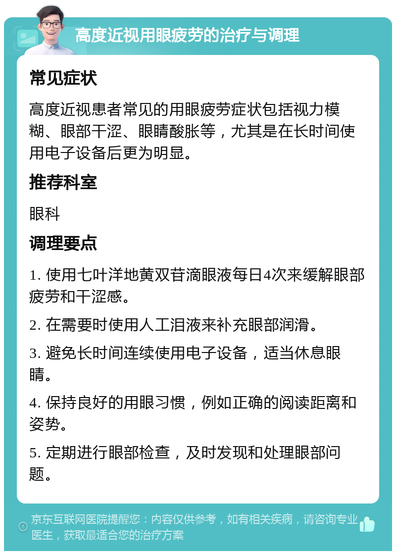 高度近视用眼疲劳的治疗与调理 常见症状 高度近视患者常见的用眼疲劳症状包括视力模糊、眼部干涩、眼睛酸胀等，尤其是在长时间使用电子设备后更为明显。 推荐科室 眼科 调理要点 1. 使用七叶洋地黄双苷滴眼液每日4次来缓解眼部疲劳和干涩感。 2. 在需要时使用人工泪液来补充眼部润滑。 3. 避免长时间连续使用电子设备，适当休息眼睛。 4. 保持良好的用眼习惯，例如正确的阅读距离和姿势。 5. 定期进行眼部检查，及时发现和处理眼部问题。