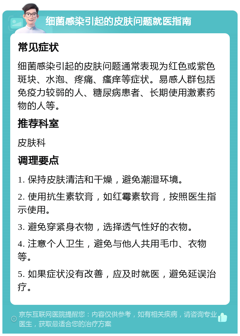 细菌感染引起的皮肤问题就医指南 常见症状 细菌感染引起的皮肤问题通常表现为红色或紫色斑块、水泡、疼痛、瘙痒等症状。易感人群包括免疫力较弱的人、糖尿病患者、长期使用激素药物的人等。 推荐科室 皮肤科 调理要点 1. 保持皮肤清洁和干燥，避免潮湿环境。 2. 使用抗生素软膏，如红霉素软膏，按照医生指示使用。 3. 避免穿紧身衣物，选择透气性好的衣物。 4. 注意个人卫生，避免与他人共用毛巾、衣物等。 5. 如果症状没有改善，应及时就医，避免延误治疗。