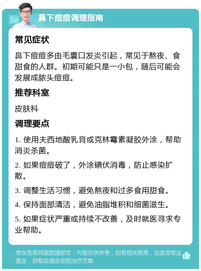 鼻下痘痘调理指南 常见症状 鼻下痘痘多由毛囊口发炎引起，常见于熬夜、食甜食的人群。初期可能只是一小包，随后可能会发展成脓头痘痘。 推荐科室 皮肤科 调理要点 1. 使用夫西地酸乳膏或克林霉素凝胶外涂，帮助消炎杀菌。 2. 如果痘痘破了，外涂碘伏消毒，防止感染扩散。 3. 调整生活习惯，避免熬夜和过多食用甜食。 4. 保持面部清洁，避免油脂堆积和细菌滋生。 5. 如果症状严重或持续不改善，及时就医寻求专业帮助。