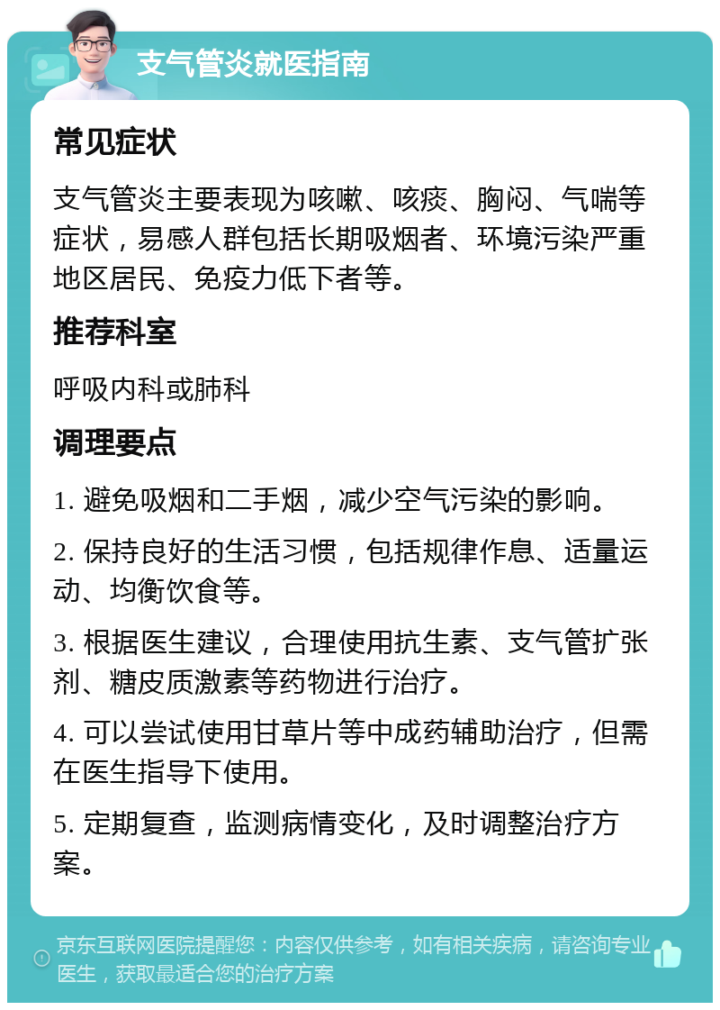 支气管炎就医指南 常见症状 支气管炎主要表现为咳嗽、咳痰、胸闷、气喘等症状，易感人群包括长期吸烟者、环境污染严重地区居民、免疫力低下者等。 推荐科室 呼吸内科或肺科 调理要点 1. 避免吸烟和二手烟，减少空气污染的影响。 2. 保持良好的生活习惯，包括规律作息、适量运动、均衡饮食等。 3. 根据医生建议，合理使用抗生素、支气管扩张剂、糖皮质激素等药物进行治疗。 4. 可以尝试使用甘草片等中成药辅助治疗，但需在医生指导下使用。 5. 定期复查，监测病情变化，及时调整治疗方案。