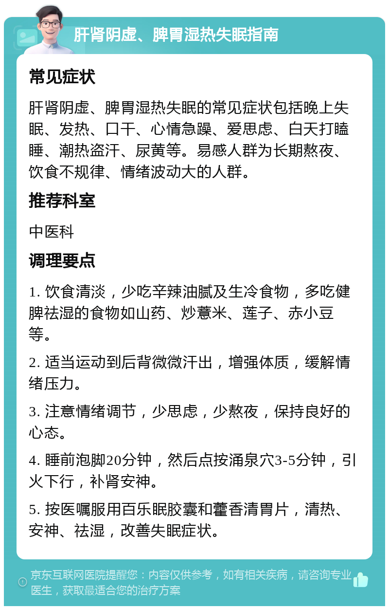 肝肾阴虚、脾胃湿热失眠指南 常见症状 肝肾阴虚、脾胃湿热失眠的常见症状包括晚上失眠、发热、口干、心情急躁、爱思虑、白天打瞌睡、潮热盗汗、尿黄等。易感人群为长期熬夜、饮食不规律、情绪波动大的人群。 推荐科室 中医科 调理要点 1. 饮食清淡，少吃辛辣油腻及生冷食物，多吃健脾祛湿的食物如山药、炒薏米、莲子、赤小豆等。 2. 适当运动到后背微微汗出，增强体质，缓解情绪压力。 3. 注意情绪调节，少思虑，少熬夜，保持良好的心态。 4. 睡前泡脚20分钟，然后点按涌泉穴3-5分钟，引火下行，补肾安神。 5. 按医嘱服用百乐眠胶囊和藿香清胃片，清热、安神、祛湿，改善失眠症状。