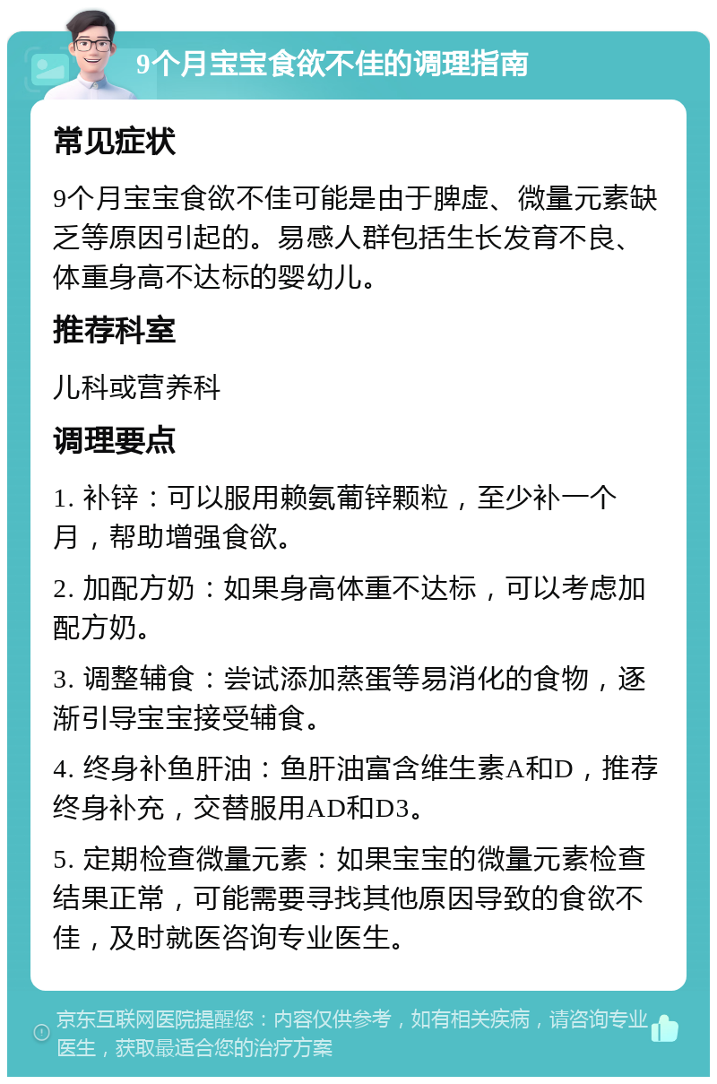 9个月宝宝食欲不佳的调理指南 常见症状 9个月宝宝食欲不佳可能是由于脾虚、微量元素缺乏等原因引起的。易感人群包括生长发育不良、体重身高不达标的婴幼儿。 推荐科室 儿科或营养科 调理要点 1. 补锌：可以服用赖氨葡锌颗粒，至少补一个月，帮助增强食欲。 2. 加配方奶：如果身高体重不达标，可以考虑加配方奶。 3. 调整辅食：尝试添加蒸蛋等易消化的食物，逐渐引导宝宝接受辅食。 4. 终身补鱼肝油：鱼肝油富含维生素A和D，推荐终身补充，交替服用AD和D3。 5. 定期检查微量元素：如果宝宝的微量元素检查结果正常，可能需要寻找其他原因导致的食欲不佳，及时就医咨询专业医生。