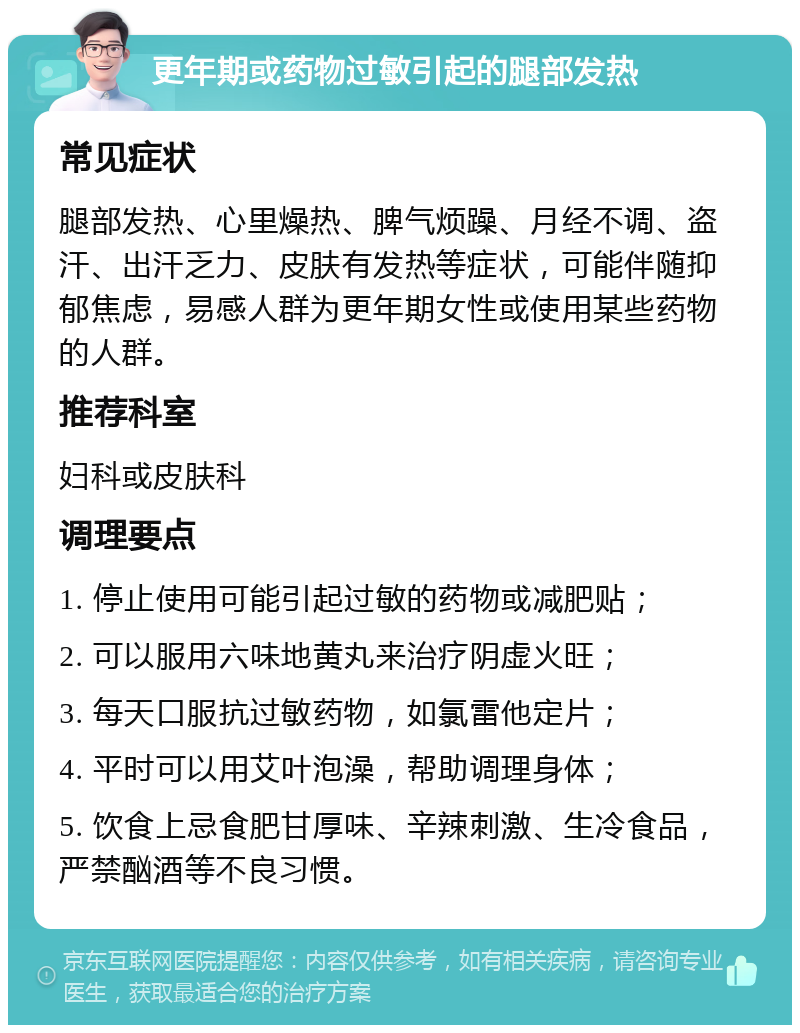 更年期或药物过敏引起的腿部发热 常见症状 腿部发热、心里燥热、脾气烦躁、月经不调、盗汗、出汗乏力、皮肤有发热等症状，可能伴随抑郁焦虑，易感人群为更年期女性或使用某些药物的人群。 推荐科室 妇科或皮肤科 调理要点 1. 停止使用可能引起过敏的药物或减肥贴； 2. 可以服用六味地黄丸来治疗阴虚火旺； 3. 每天口服抗过敏药物，如氯雷他定片； 4. 平时可以用艾叶泡澡，帮助调理身体； 5. 饮食上忌食肥甘厚味、辛辣刺激、生冷食品，严禁酗酒等不良习惯。