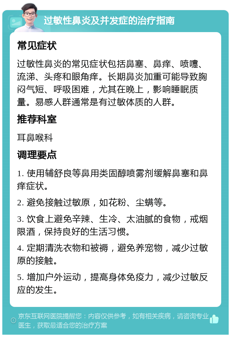 过敏性鼻炎及并发症的治疗指南 常见症状 过敏性鼻炎的常见症状包括鼻塞、鼻痒、喷嚏、流涕、头疼和眼角痒。长期鼻炎加重可能导致胸闷气短、呼吸困难，尤其在晚上，影响睡眠质量。易感人群通常是有过敏体质的人群。 推荐科室 耳鼻喉科 调理要点 1. 使用辅舒良等鼻用类固醇喷雾剂缓解鼻塞和鼻痒症状。 2. 避免接触过敏原，如花粉、尘螨等。 3. 饮食上避免辛辣、生冷、太油腻的食物，戒烟限酒，保持良好的生活习惯。 4. 定期清洗衣物和被褥，避免养宠物，减少过敏原的接触。 5. 增加户外运动，提高身体免疫力，减少过敏反应的发生。