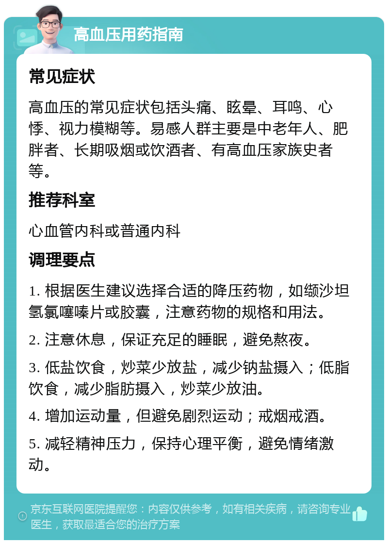 高血压用药指南 常见症状 高血压的常见症状包括头痛、眩晕、耳鸣、心悸、视力模糊等。易感人群主要是中老年人、肥胖者、长期吸烟或饮酒者、有高血压家族史者等。 推荐科室 心血管内科或普通内科 调理要点 1. 根据医生建议选择合适的降压药物，如缬沙坦氢氯噻嗪片或胶囊，注意药物的规格和用法。 2. 注意休息，保证充足的睡眠，避免熬夜。 3. 低盐饮食，炒菜少放盐，减少钠盐摄入；低脂饮食，减少脂肪摄入，炒菜少放油。 4. 增加运动量，但避免剧烈运动；戒烟戒酒。 5. 减轻精神压力，保持心理平衡，避免情绪激动。