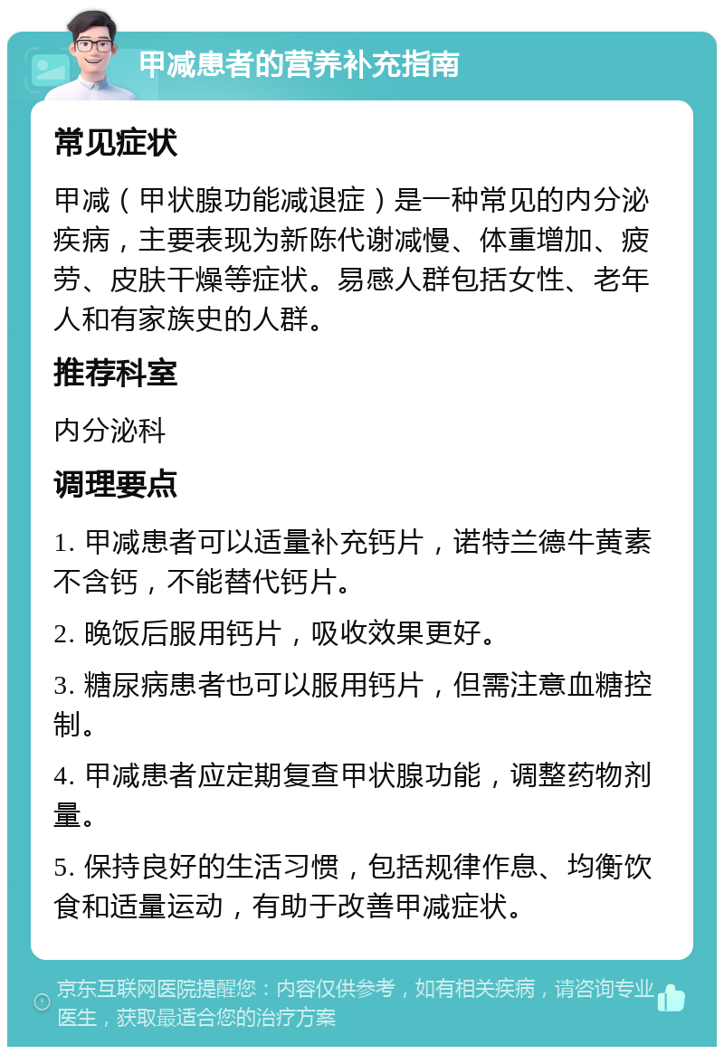 甲减患者的营养补充指南 常见症状 甲减（甲状腺功能减退症）是一种常见的内分泌疾病，主要表现为新陈代谢减慢、体重增加、疲劳、皮肤干燥等症状。易感人群包括女性、老年人和有家族史的人群。 推荐科室 内分泌科 调理要点 1. 甲减患者可以适量补充钙片，诺特兰德牛黄素不含钙，不能替代钙片。 2. 晚饭后服用钙片，吸收效果更好。 3. 糖尿病患者也可以服用钙片，但需注意血糖控制。 4. 甲减患者应定期复查甲状腺功能，调整药物剂量。 5. 保持良好的生活习惯，包括规律作息、均衡饮食和适量运动，有助于改善甲减症状。