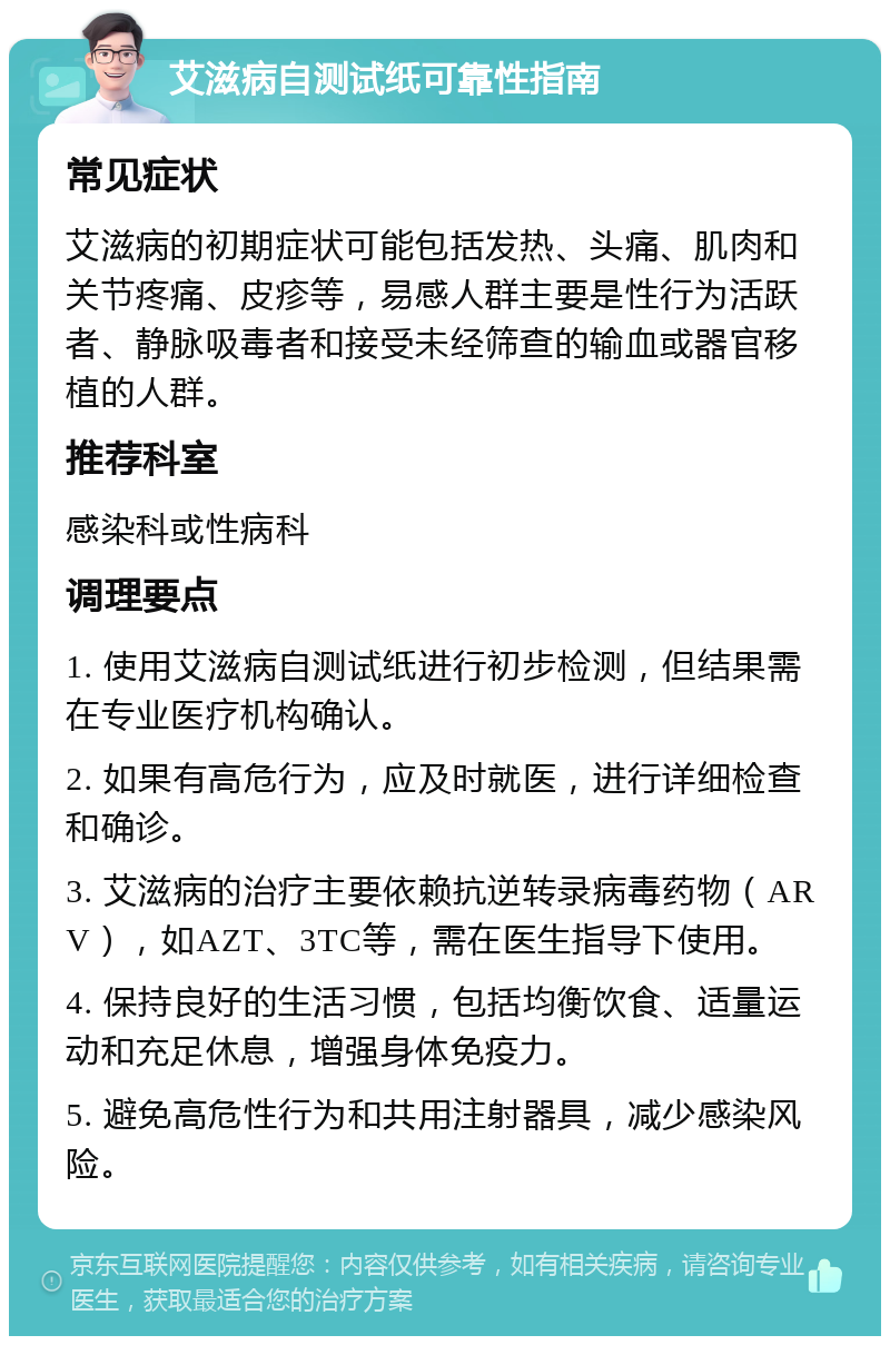 艾滋病自测试纸可靠性指南 常见症状 艾滋病的初期症状可能包括发热、头痛、肌肉和关节疼痛、皮疹等，易感人群主要是性行为活跃者、静脉吸毒者和接受未经筛查的输血或器官移植的人群。 推荐科室 感染科或性病科 调理要点 1. 使用艾滋病自测试纸进行初步检测，但结果需在专业医疗机构确认。 2. 如果有高危行为，应及时就医，进行详细检查和确诊。 3. 艾滋病的治疗主要依赖抗逆转录病毒药物（ARV），如AZT、3TC等，需在医生指导下使用。 4. 保持良好的生活习惯，包括均衡饮食、适量运动和充足休息，增强身体免疫力。 5. 避免高危性行为和共用注射器具，减少感染风险。