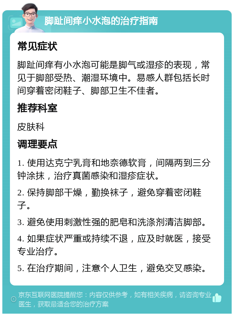 脚趾间痒小水泡的治疗指南 常见症状 脚趾间痒有小水泡可能是脚气或湿疹的表现，常见于脚部受热、潮湿环境中。易感人群包括长时间穿着密闭鞋子、脚部卫生不佳者。 推荐科室 皮肤科 调理要点 1. 使用达克宁乳膏和地奈德软膏，间隔两到三分钟涂抹，治疗真菌感染和湿疹症状。 2. 保持脚部干燥，勤换袜子，避免穿着密闭鞋子。 3. 避免使用刺激性强的肥皂和洗涤剂清洁脚部。 4. 如果症状严重或持续不退，应及时就医，接受专业治疗。 5. 在治疗期间，注意个人卫生，避免交叉感染。