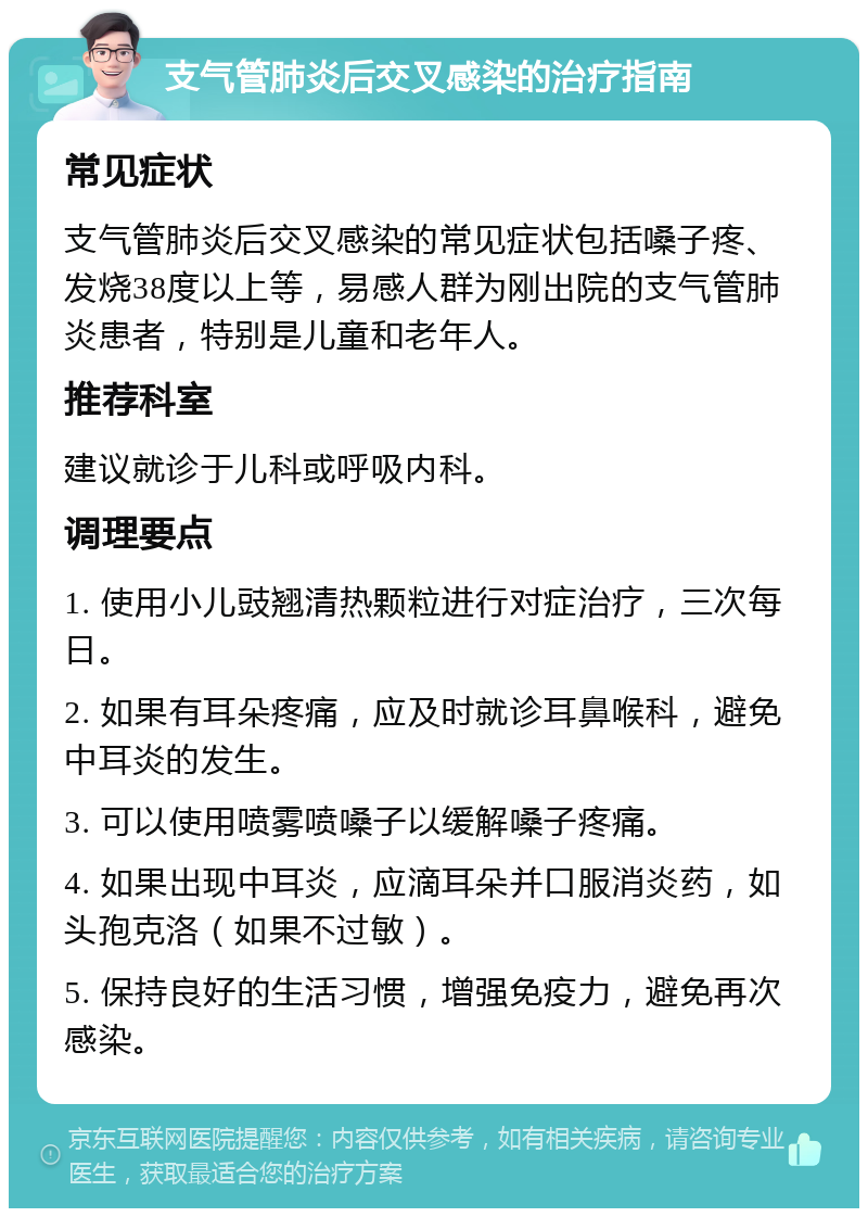 支气管肺炎后交叉感染的治疗指南 常见症状 支气管肺炎后交叉感染的常见症状包括嗓子疼、发烧38度以上等，易感人群为刚出院的支气管肺炎患者，特别是儿童和老年人。 推荐科室 建议就诊于儿科或呼吸内科。 调理要点 1. 使用小儿豉翘清热颗粒进行对症治疗，三次每日。 2. 如果有耳朵疼痛，应及时就诊耳鼻喉科，避免中耳炎的发生。 3. 可以使用喷雾喷嗓子以缓解嗓子疼痛。 4. 如果出现中耳炎，应滴耳朵并口服消炎药，如头孢克洛（如果不过敏）。 5. 保持良好的生活习惯，增强免疫力，避免再次感染。