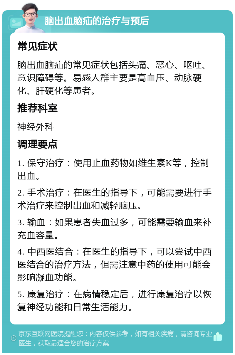 脑出血脑疝的治疗与预后 常见症状 脑出血脑疝的常见症状包括头痛、恶心、呕吐、意识障碍等。易感人群主要是高血压、动脉硬化、肝硬化等患者。 推荐科室 神经外科 调理要点 1. 保守治疗：使用止血药物如维生素K等，控制出血。 2. 手术治疗：在医生的指导下，可能需要进行手术治疗来控制出血和减轻脑压。 3. 输血：如果患者失血过多，可能需要输血来补充血容量。 4. 中西医结合：在医生的指导下，可以尝试中西医结合的治疗方法，但需注意中药的使用可能会影响凝血功能。 5. 康复治疗：在病情稳定后，进行康复治疗以恢复神经功能和日常生活能力。