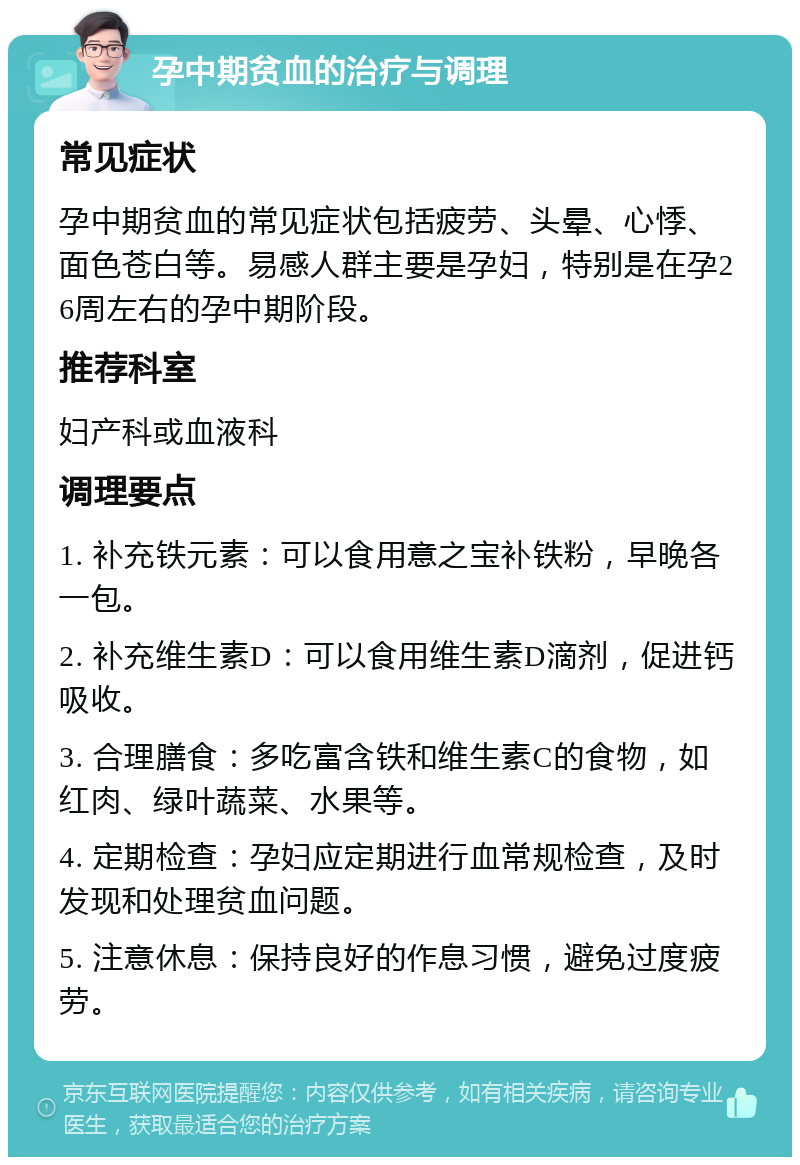 孕中期贫血的治疗与调理 常见症状 孕中期贫血的常见症状包括疲劳、头晕、心悸、面色苍白等。易感人群主要是孕妇，特别是在孕26周左右的孕中期阶段。 推荐科室 妇产科或血液科 调理要点 1. 补充铁元素：可以食用意之宝补铁粉，早晚各一包。 2. 补充维生素D：可以食用维生素D滴剂，促进钙吸收。 3. 合理膳食：多吃富含铁和维生素C的食物，如红肉、绿叶蔬菜、水果等。 4. 定期检查：孕妇应定期进行血常规检查，及时发现和处理贫血问题。 5. 注意休息：保持良好的作息习惯，避免过度疲劳。