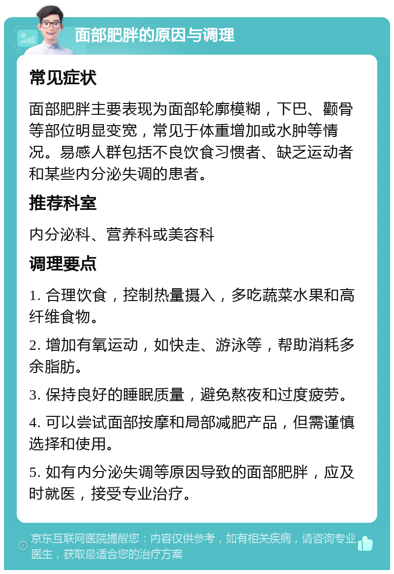 面部肥胖的原因与调理 常见症状 面部肥胖主要表现为面部轮廓模糊，下巴、颧骨等部位明显变宽，常见于体重增加或水肿等情况。易感人群包括不良饮食习惯者、缺乏运动者和某些内分泌失调的患者。 推荐科室 内分泌科、营养科或美容科 调理要点 1. 合理饮食，控制热量摄入，多吃蔬菜水果和高纤维食物。 2. 增加有氧运动，如快走、游泳等，帮助消耗多余脂肪。 3. 保持良好的睡眠质量，避免熬夜和过度疲劳。 4. 可以尝试面部按摩和局部减肥产品，但需谨慎选择和使用。 5. 如有内分泌失调等原因导致的面部肥胖，应及时就医，接受专业治疗。