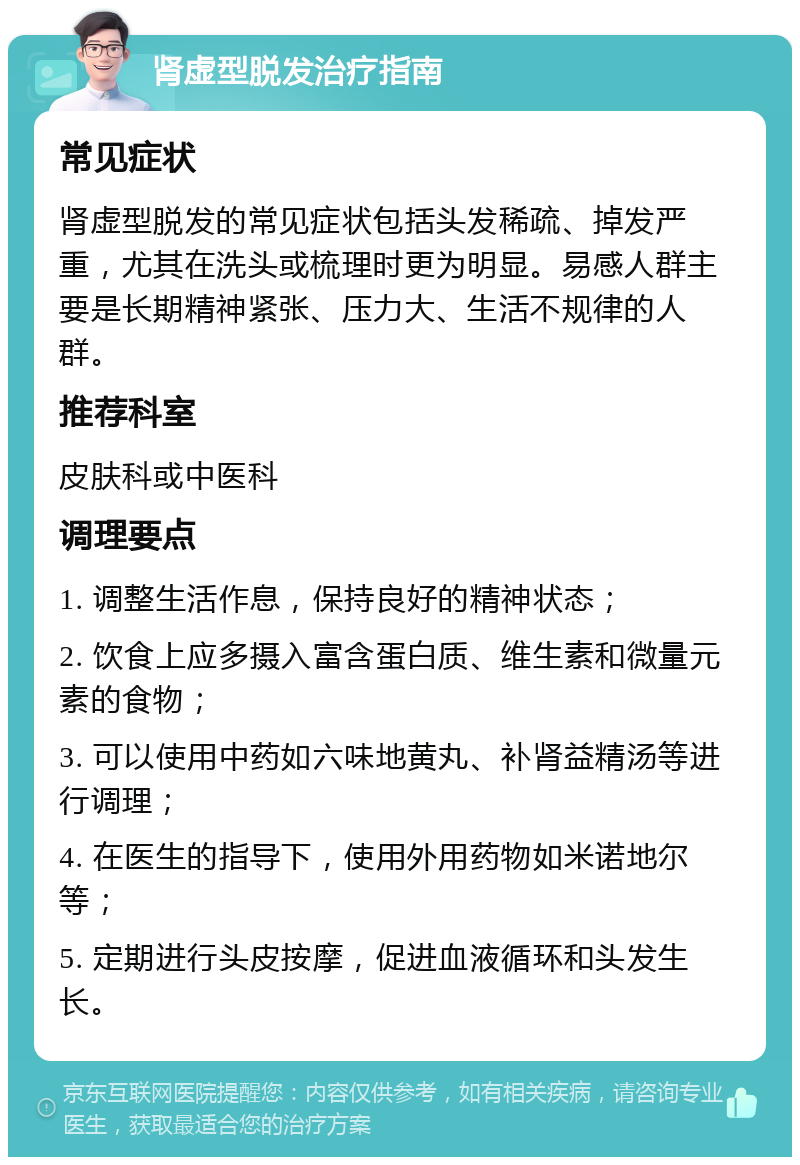 肾虚型脱发治疗指南 常见症状 肾虚型脱发的常见症状包括头发稀疏、掉发严重，尤其在洗头或梳理时更为明显。易感人群主要是长期精神紧张、压力大、生活不规律的人群。 推荐科室 皮肤科或中医科 调理要点 1. 调整生活作息，保持良好的精神状态； 2. 饮食上应多摄入富含蛋白质、维生素和微量元素的食物； 3. 可以使用中药如六味地黄丸、补肾益精汤等进行调理； 4. 在医生的指导下，使用外用药物如米诺地尔等； 5. 定期进行头皮按摩，促进血液循环和头发生长。